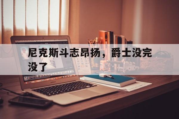 爱游戏官网入口-关于尼克斯斗志昂扬，爵士没完没了的信息